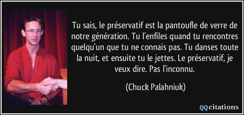 Tu sais, le préservatif est la pantoufle de verre de notre génération. Tu l'enfiles quand tu rencontres quelqu'un que tu ne connais pas. Tu danses toute la nuit, et ensuite tu le jettes. Le préservatif, je veux dire. Pas l'inconnu.  - Chuck Palahniuk