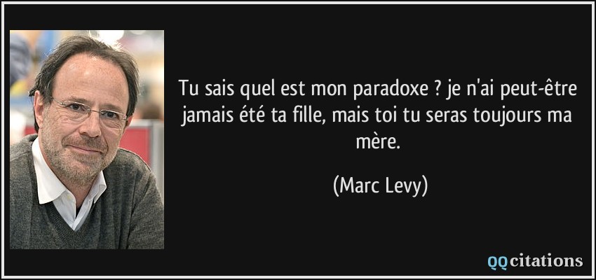 Tu sais quel est mon paradoxe ? je n'ai peut-être jamais été ta fille, mais toi tu seras toujours ma mère.  - Marc Levy