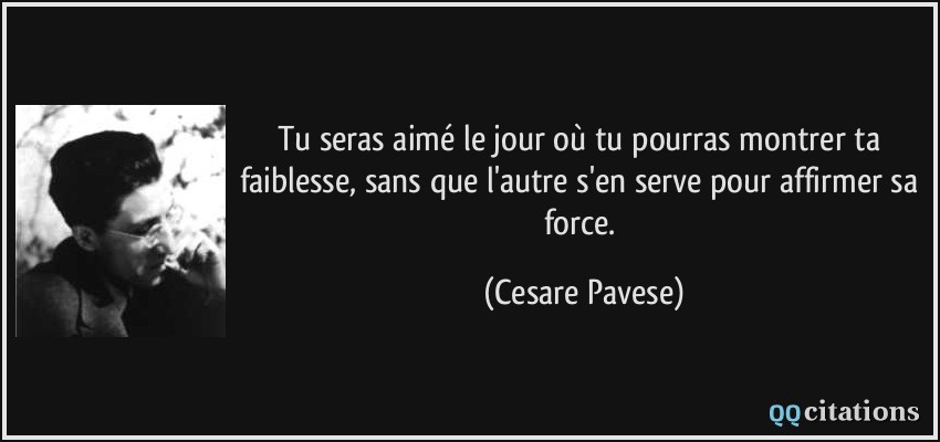 Tu seras aimé le jour où tu pourras montrer ta faiblesse, sans que l'autre s'en serve pour affirmer sa force.  - Cesare Pavese