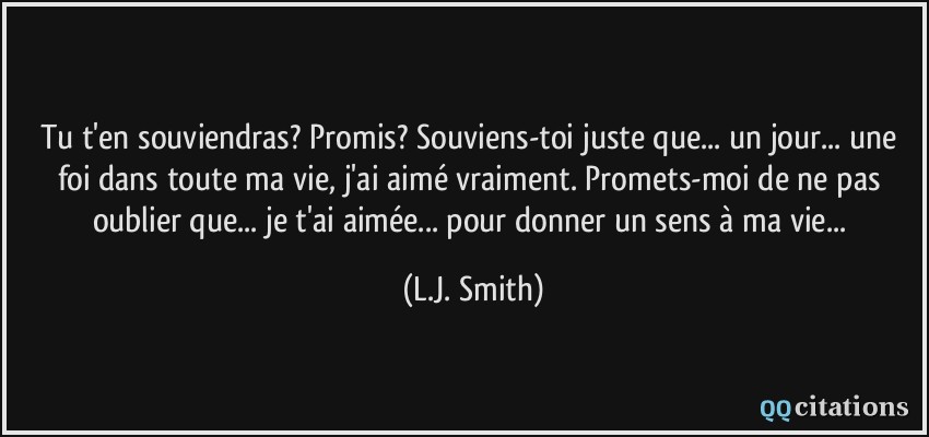 Tu t'en souviendras? Promis? Souviens-toi juste que... un jour... une foi dans toute ma vie, j'ai aimé vraiment. Promets-moi de ne pas oublier que... je t'ai aimée... pour donner un sens à ma vie...  - L.J. Smith