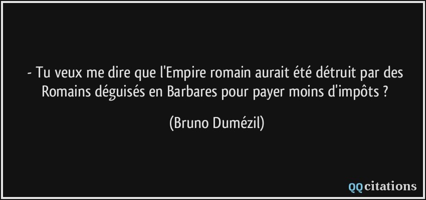 - Tu veux me dire que l'Empire romain aurait été détruit par des Romains déguisés en Barbares pour payer moins d'impôts ?  - Bruno Dumézil