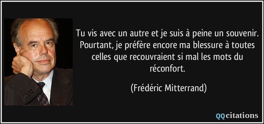 Tu vis avec un autre et je suis à peine un souvenir. Pourtant, je préfère encore ma blessure à toutes celles que recouvraient si mal les mots du réconfort.  - Frédéric Mitterrand