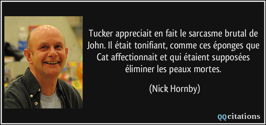 Tucker appreciait en fait le sarcasme brutal de John. Il était tonifiant, comme ces éponges que Cat affectionnait et qui étaient supposées éliminer les peaux mortes.  - Nick Hornby
