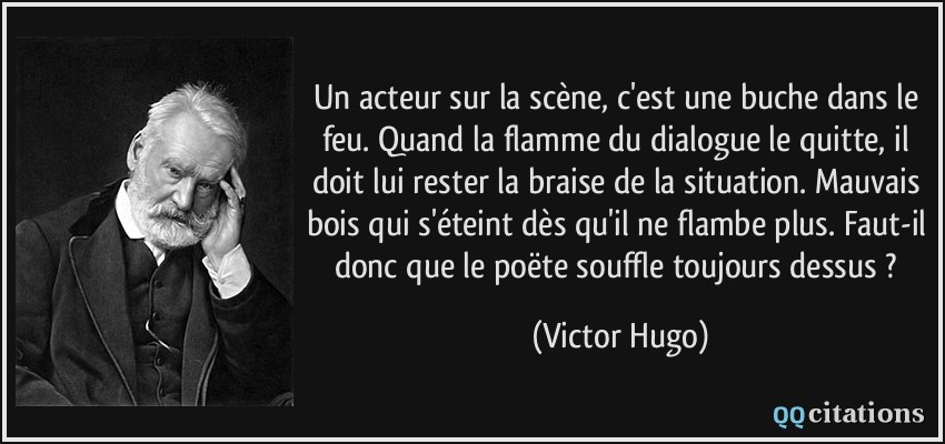 Un acteur sur la scène, c'est une buche dans le feu. Quand la flamme du dialogue le quitte, il doit lui rester la braise de la situation. Mauvais bois qui s'éteint dès qu'il ne flambe plus. Faut-il donc que le poëte souffle toujours dessus ?  - Victor Hugo