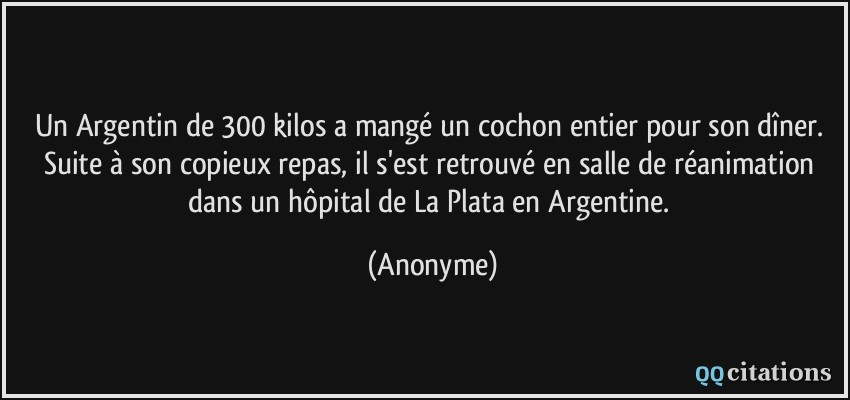 Un Argentin de 300 kilos a mangé un cochon entier pour son dîner. Suite à son copieux repas, il s'est retrouvé en salle de réanimation dans un hôpital de La Plata en Argentine.  - Anonyme