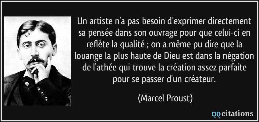 Un artiste n'a pas besoin d'exprimer directement sa pensée dans son ouvrage pour que celui-ci en reflète la qualité ; on a même pu dire que la louange la plus haute de Dieu est dans la négation de l'athée qui trouve la création assez parfaite pour se passer d'un créateur.  - Marcel Proust