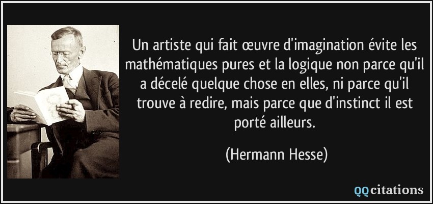 Un artiste qui fait œuvre d'imagination évite les mathématiques pures et la logique non parce qu'il a décelé quelque chose en elles, ni parce qu'il trouve à redire, mais parce que d'instinct il est porté ailleurs.  - Hermann Hesse