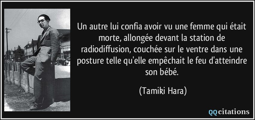 Un autre lui confia avoir vu une femme qui était morte, allongée devant la station de radiodiffusion, couchée sur le ventre dans une posture telle qu'elle empêchait le feu d'atteindre son bébé.  - Tamiki Hara