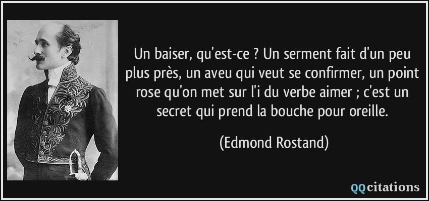 Un baiser, qu'est-ce ? Un serment fait d'un peu plus près, un aveu qui veut se confirmer, un point rose qu'on met sur l'i du verbe aimer ; c'est un secret qui prend la bouche pour oreille.  - Edmond Rostand