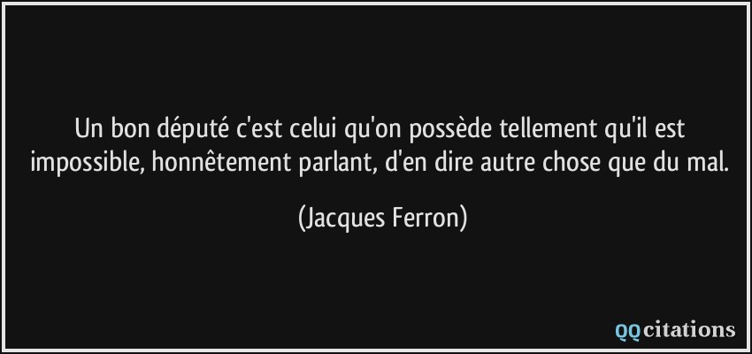 Un bon député c'est celui qu'on possède tellement qu'il est impossible, honnêtement parlant, d'en dire autre chose que du mal.  - Jacques Ferron