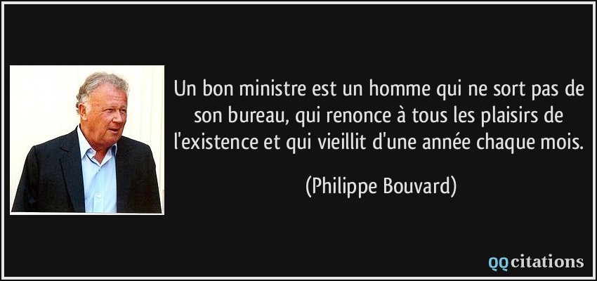 Un bon ministre est un homme qui ne sort pas de son bureau, qui renonce à tous les plaisirs de l'existence et qui vieillit d'une année chaque mois.  - Philippe Bouvard