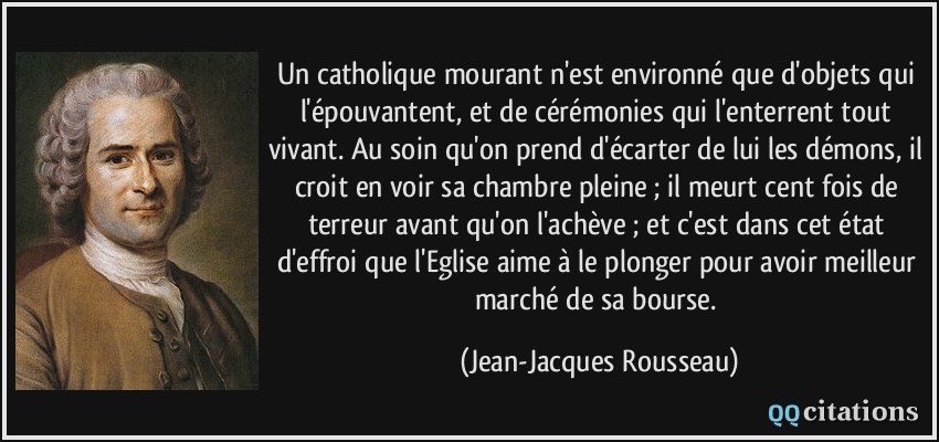Un catholique mourant n'est environné que d'objets qui l'épouvantent, et de cérémonies qui l'enterrent tout vivant. Au soin qu'on prend d'écarter de lui les démons, il croit en voir sa chambre pleine ; il meurt cent fois de terreur avant qu'on l'achève ; et c'est dans cet état d'effroi que l'Eglise aime à le plonger pour avoir meilleur marché de sa bourse.  - Jean-Jacques Rousseau