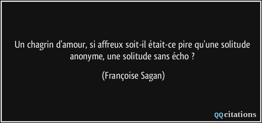 Un chagrin d'amour, si affreux soit-il était-ce pire qu'une solitude anonyme, une solitude sans écho ?  - Françoise Sagan