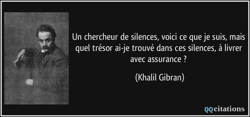 Un chercheur de silences, voici ce que je suis, mais quel trésor ai-je trouvé dans ces silences, à livrer avec assurance ?  - Khalil Gibran