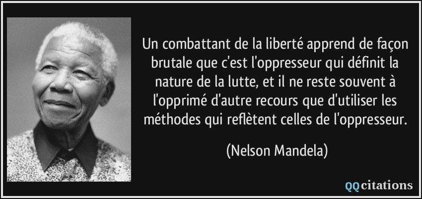 Un combattant de la liberté apprend de façon brutale que c'est l'oppresseur qui définit la nature de la lutte, et il ne reste souvent à l'opprimé d'autre recours que d'utiliser les méthodes qui reflètent celles de l'oppresseur.  - Nelson Mandela