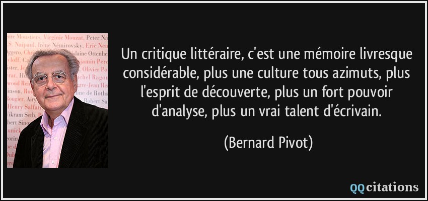 Un critique littéraire, c'est une mémoire livresque considérable, plus une culture tous azimuts, plus l'esprit de découverte, plus un fort pouvoir d'analyse, plus un vrai talent d'écrivain.  - Bernard Pivot
