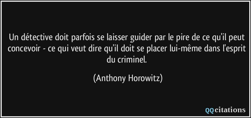 Un détective doit parfois se laisser guider par le pire de ce qu'il peut concevoir - ce qui veut dire qu'il doit se placer lui-même dans l'esprit du criminel.  - Anthony Horowitz