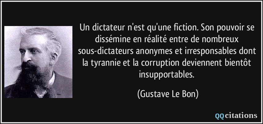 Un dictateur n'est qu'une fiction. Son pouvoir se dissémine en réalité entre de nombreux sous-dictateurs anonymes et irresponsables dont la tyrannie et la corruption deviennent bientôt insupportables.  - Gustave Le Bon