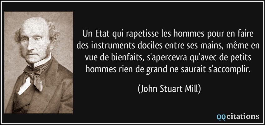 Un Etat qui rapetisse les hommes pour en faire des instruments dociles entre ses mains, même en vue de bienfaits, s'apercevra qu'avec de petits hommes rien de grand ne saurait s'accomplir.  - John Stuart Mill