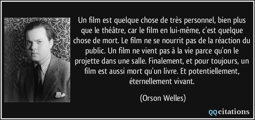 Un film est quelque chose de très personnel, bien plus que le théâtre, car le film en lui-même, c'est quelque chose de mort. Le film ne se nourrit pas de la réaction du public. Un film ne vient pas à la vie parce qu'on le projette dans une salle. Finalement, et pour toujours, un film est aussi mort qu'un livre. Et potentiellement, éternellement vivant.  - Orson Welles