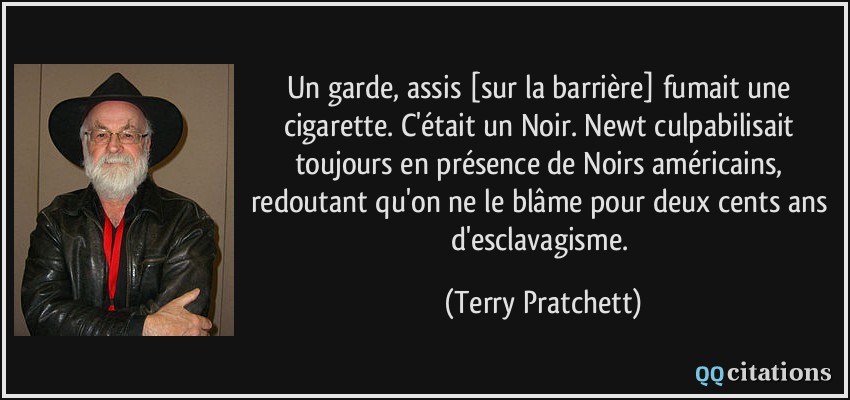 Un garde, assis [sur la barrière] fumait une cigarette. C'était un Noir. Newt culpabilisait toujours en présence de Noirs américains, redoutant qu'on ne le blâme pour deux cents ans d'esclavagisme.  - Terry Pratchett