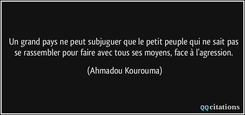 Un grand pays ne peut subjuguer que le petit peuple qui ne sait pas se rassembler pour faire avec tous ses moyens, face à l'agression.  - Ahmadou Kourouma