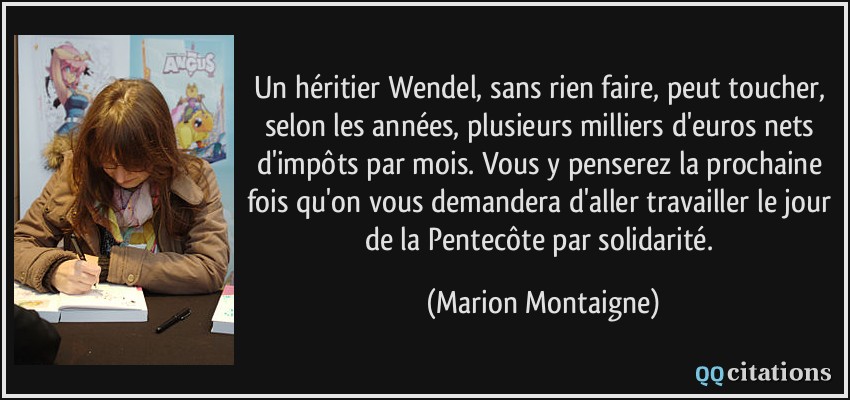 Un héritier Wendel, sans rien faire, peut toucher, selon les années, plusieurs milliers d'euros nets d'impôts par mois. Vous y penserez la prochaine fois qu'on vous demandera d'aller travailler le jour de la Pentecôte par solidarité.  - Marion Montaigne