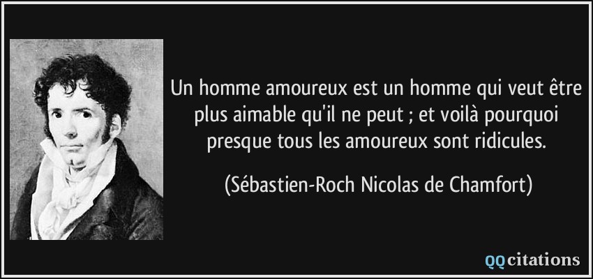 Un homme amoureux est un homme qui veut être plus aimable qu'il ne peut ; et voilà pourquoi presque tous les amoureux sont ridicules.  - Sébastien-Roch Nicolas de Chamfort