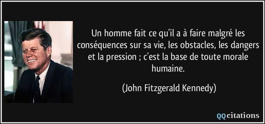 Un homme fait ce qu'il a à faire malgré les conséquences sur sa vie, les obstacles, les dangers et la pression ; c'est la base de toute morale humaine.  - John Fitzgerald Kennedy