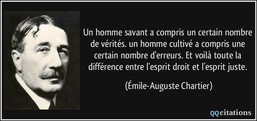 Un homme savant a compris un certain nombre de vérités. un homme cultivé a compris une certain nombre d'erreurs. Et voilà toute la différence entre l'esprit droit et l'esprit juste.  - Émile-Auguste Chartier