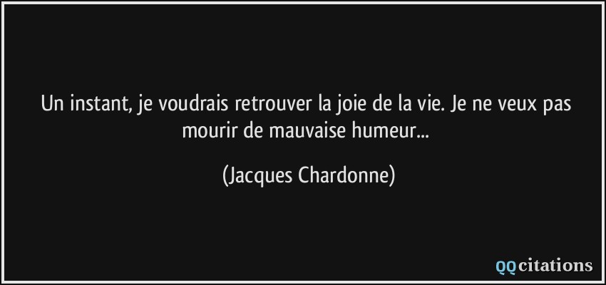 Un instant, je voudrais retrouver la joie de la vie. Je ne veux pas mourir de mauvaise humeur...  - Jacques Chardonne