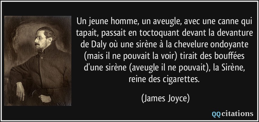 Un jeune homme, un aveugle, avec une canne qui tapait, passait en toctoquant devant la devanture de Daly où une sirène à la chevelure ondoyante (mais il ne pouvait la voir) tirait des bouffées d'une sirène (aveugle il ne pouvait), la Sirène, reine des cigarettes.  - James Joyce