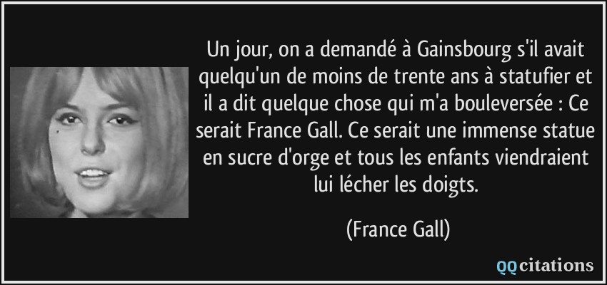 Un jour, on a demandé à Gainsbourg s'il avait quelqu'un de moins de trente ans à statufier et il a dit quelque chose qui m'a bouleversée : Ce serait France Gall. Ce serait une immense statue en sucre d'orge et tous les enfants viendraient lui lécher les doigts.  - France Gall