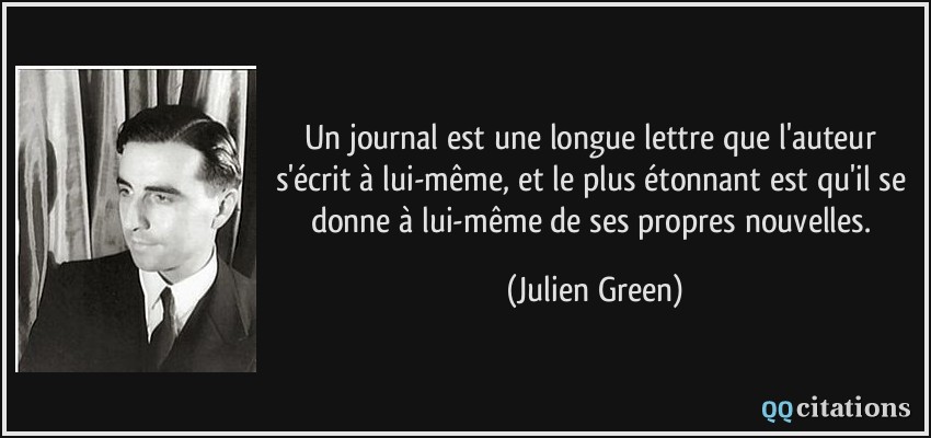 Un journal est une longue lettre que l'auteur s'écrit à lui-même, et le plus étonnant est qu'il se donne à lui-même de ses propres nouvelles.  - Julien Green