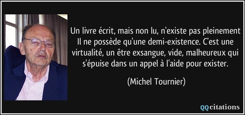 Un livre écrit, mais non lu, n'existe pas pleinement Il ne possède qu'une demi-existence. C'est une virtualité, un être exsangue, vide, malheureux qui s'épuise dans un appel à l'aide pour exister.  - Michel Tournier