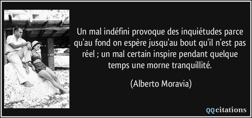Un mal indéfini provoque des inquiétudes parce qu'au fond on espère jusqu'au bout qu'il n'est pas réel ; un mal certain inspire pendant quelque temps une morne tranquillité.  - Alberto Moravia
