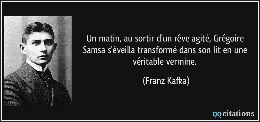 Un matin, au sortir d'un rêve agité, Grégoire Samsa s'éveilla transformé dans son lit en une véritable vermine.  - Franz Kafka