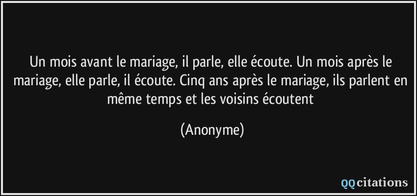 Un mois avant le mariage, il parle, elle écoute. Un mois après le mariage, elle parle, il écoute. Cinq ans après le mariage, ils parlent en même temps et les voisins écoutent  - Anonyme