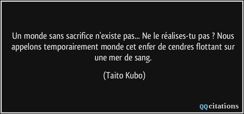 Un monde sans sacrifice n'existe pas... Ne le réalises-tu pas ? Nous appelons temporairement monde cet enfer de cendres flottant sur une mer de sang.  - Taito Kubo