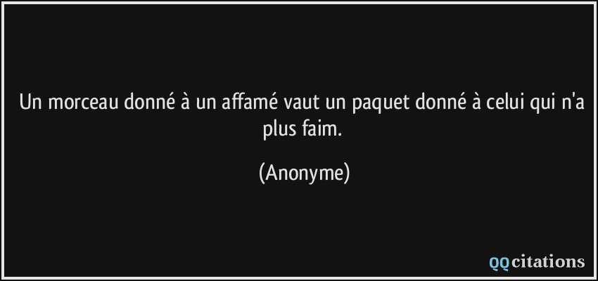 Un morceau donné à un affamé vaut un paquet donné à celui qui n'a plus faim.  - Anonyme