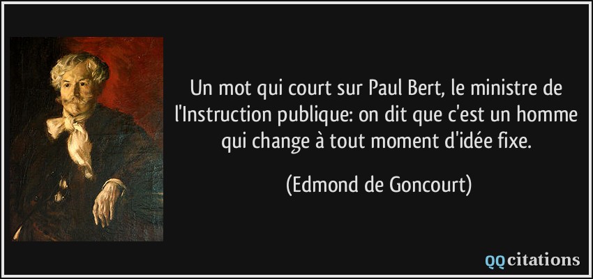 Un mot qui court sur Paul Bert, le ministre de l'Instruction publique: on dit que c'est un homme qui change à tout moment d'idée fixe.  - Edmond de Goncourt