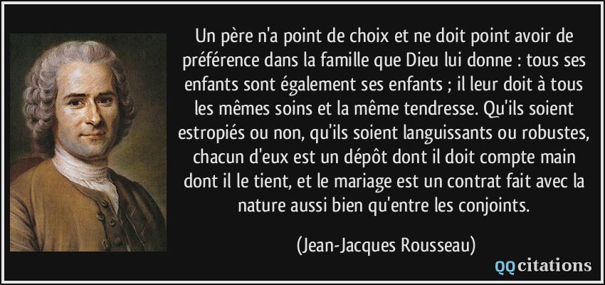 Un père n'a point de choix et ne doit point avoir de préférence dans la famille que Dieu lui donne : tous ses enfants sont également ses enfants ; il leur doit à tous les mêmes soins et la même tendresse. Qu'ils soient estropiés ou non, qu'ils soient languissants ou robustes, chacun d'eux est un dépôt dont il doit compte main dont il le tient, et le mariage est un contrat fait avec la nature aussi bien qu'entre les conjoints.  - Jean-Jacques Rousseau