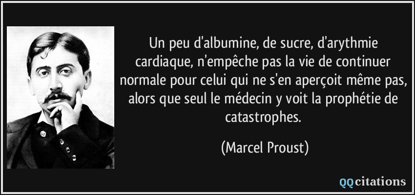 Un peu d'albumine, de sucre, d'arythmie cardiaque, n'empêche pas la vie de continuer normale pour celui qui ne s'en aperçoit même pas, alors que seul le médecin y voit la prophétie de catastrophes.  - Marcel Proust