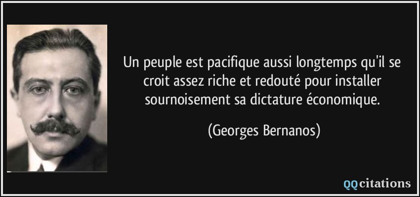 Un peuple est pacifique aussi longtemps qu'il se croit assez riche et redouté pour installer sournoisement sa dictature économique.  - Georges Bernanos