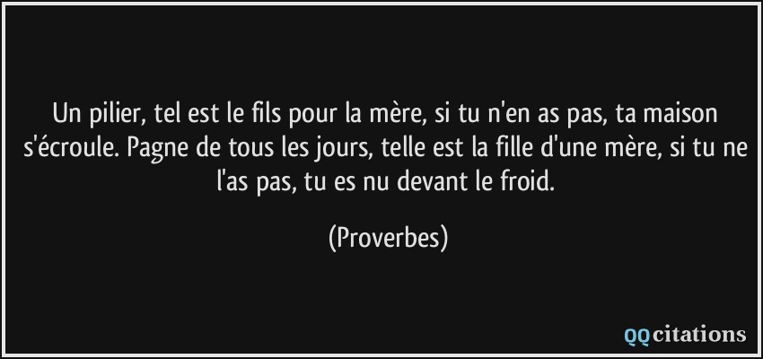 Un pilier, tel est le fils pour la mère, si tu n'en as pas, ta maison s'écroule. Pagne de tous les jours, telle est la fille d'une mère, si tu ne l'as pas, tu es nu devant le froid.  - Proverbes