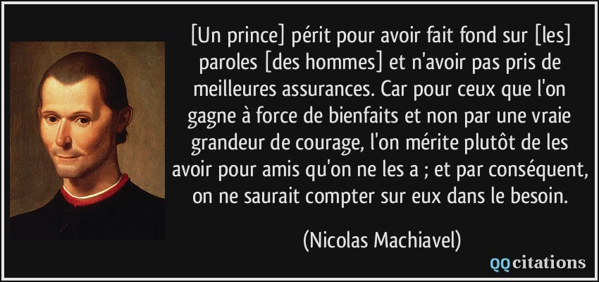[Un prince] périt pour avoir fait fond sur [les] paroles [des hommes] et n'avoir pas pris de meilleures assurances. Car pour ceux que l'on gagne à force de bienfaits et non par une vraie grandeur de courage, l'on mérite plutôt de les avoir pour amis qu'on ne les a ; et par conséquent, on ne saurait compter sur eux dans le besoin.  - Nicolas Machiavel