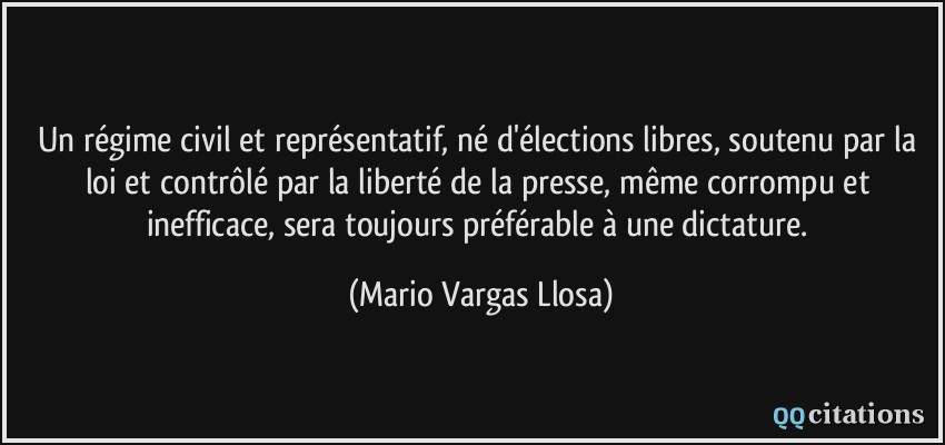 Un régime civil et représentatif, né d'élections libres, soutenu par la loi et contrôlé par la liberté de la presse, même corrompu et inefficace, sera toujours préférable à une dictature.  - Mario Vargas Llosa