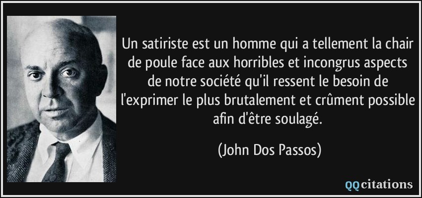 Un satiriste est un homme qui a tellement la chair de poule face aux horribles et incongrus aspects de notre société qu'il ressent le besoin de l'exprimer le plus brutalement et crûment possible afin d'être soulagé.  - John Dos Passos
