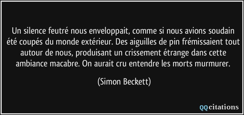 Un silence feutré nous enveloppait, comme si nous avions soudain été coupés du monde extérieur. Des aiguilles de pin frémissaient tout autour de nous, produisant un crissement étrange dans cette ambiance macabre. On aurait cru entendre les morts murmurer.  - Simon Beckett