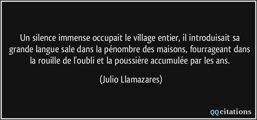 Un silence immense occupait le village entier, il introduisait sa grande langue sale dans la pénombre des maisons, fourrageant dans la rouille de l'oubli et la poussière accumulée par les ans.  - Julio Llamazares